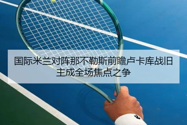 国际米兰对阵那不勒斯前瞻卢卡库战旧主成全场焦点之争