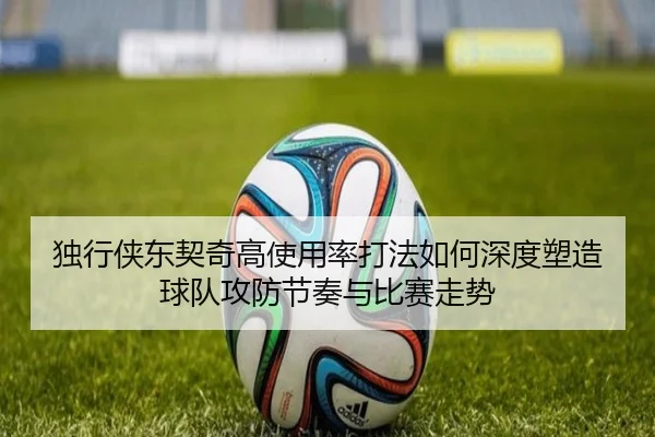 独行侠东契奇高使用率打法如何深度塑造球队攻防节奏与比赛走势