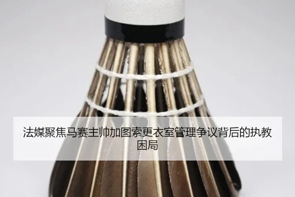 法媒聚焦马赛主帅加图索更衣室管理争议背后的执教困局