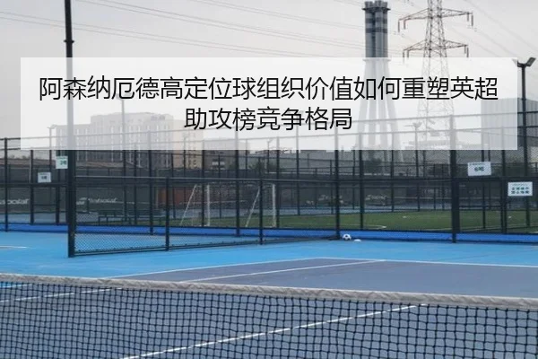 阿森纳厄德高定位球组织价值如何重塑英超助攻榜竞争格局