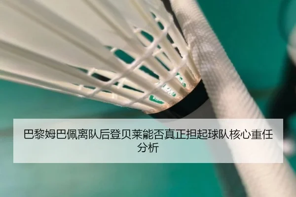 巴黎姆巴佩离队后登贝莱能否真正担起球队核心重任分析