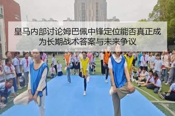 皇马内部讨论姆巴佩中锋定位能否真正成为长期战术答案与未来争议