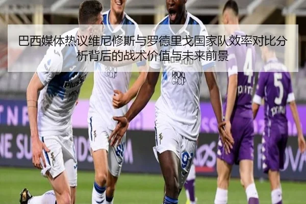 巴西媒体热议维尼修斯与罗德里戈国家队效率对比分析背后的战术价值与未来前景