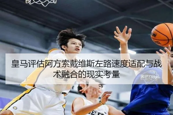 皇马评估阿方索戴维斯左路速度适配与战术融合的现实考量