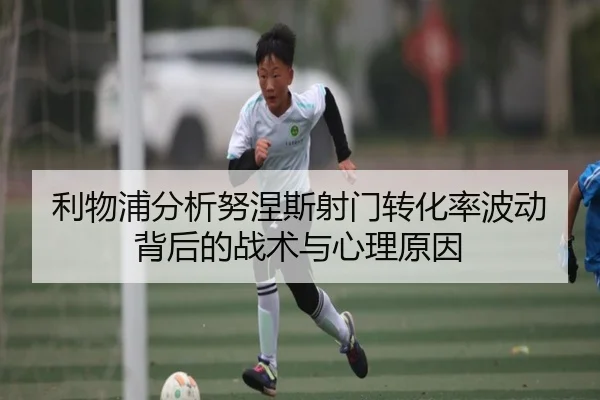 利物浦分析努涅斯射门转化率波动背后的战术与心理原因