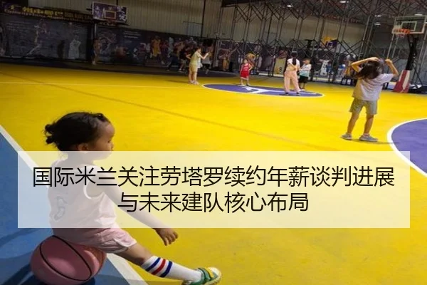 国际米兰关注劳塔罗续约年薪谈判进展与未来建队核心布局