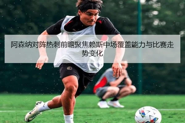 阿森纳对阵热刺前瞻聚焦赖斯中场覆盖能力与比赛走势变化